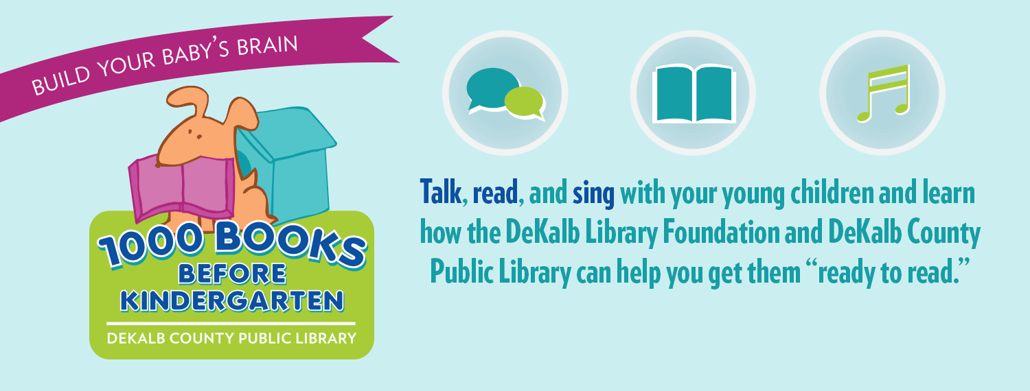 Build your baby's brain: 1000 Books Before Kindergarten. Talk, read and sing with your young children and learn how the DeKalb Library Foundation and DeKalb County Public Library can help you get them "ready to read"